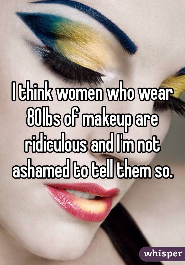 I think women who wear 80lbs of makeup are ridiculous and I'm not ashamed to tell them so. 