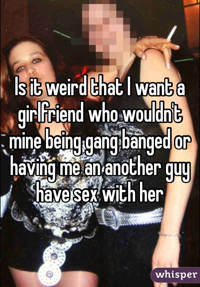 Is it weird that I want a girlfriend who wouldn't mine being gang banged or having me an another guy have sex with her 