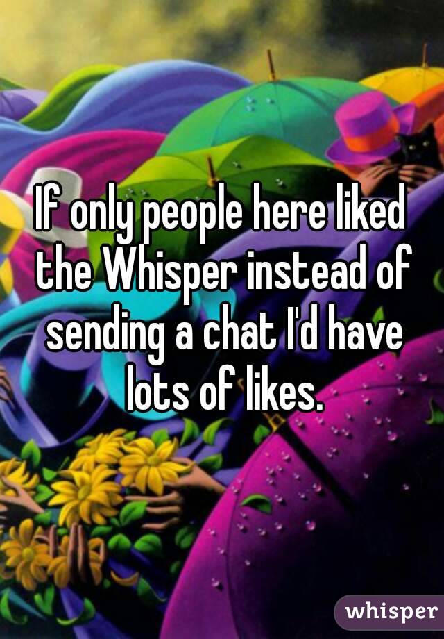 If only people here liked the Whisper instead of sending a chat I'd have lots of likes.