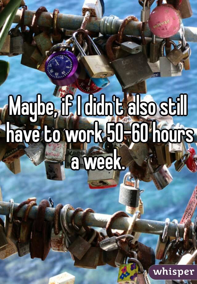 Maybe, if I didn't also still have to work 50-60 hours a week. 