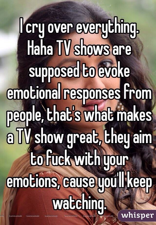 I cry over everything.
Haha TV shows are supposed to evoke emotional responses from people, that's what makes a TV show great, they aim to fuck with your emotions, cause you'll keep watching.