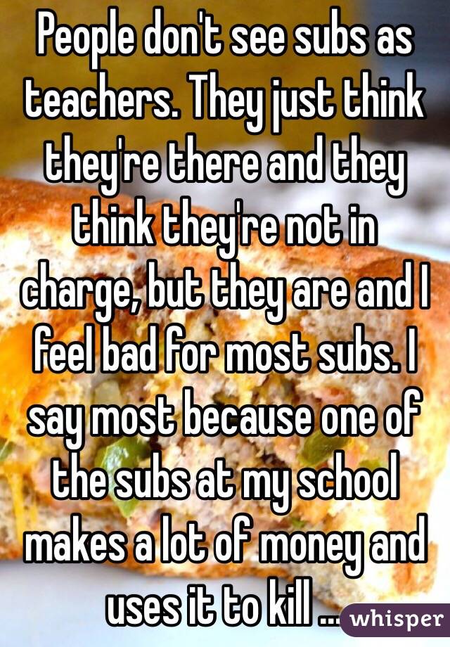 People don't see subs as teachers. They just think they're there and they think they're not in charge, but they are and I feel bad for most subs. I say most because one of the subs at my school makes a lot of money and uses it to kill ...