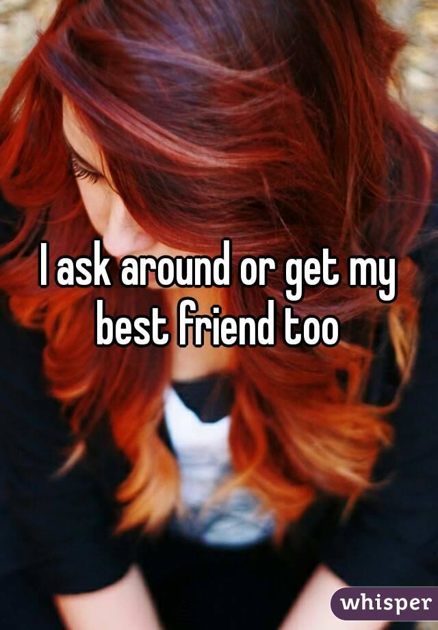 I ask around or get my best friend too 
