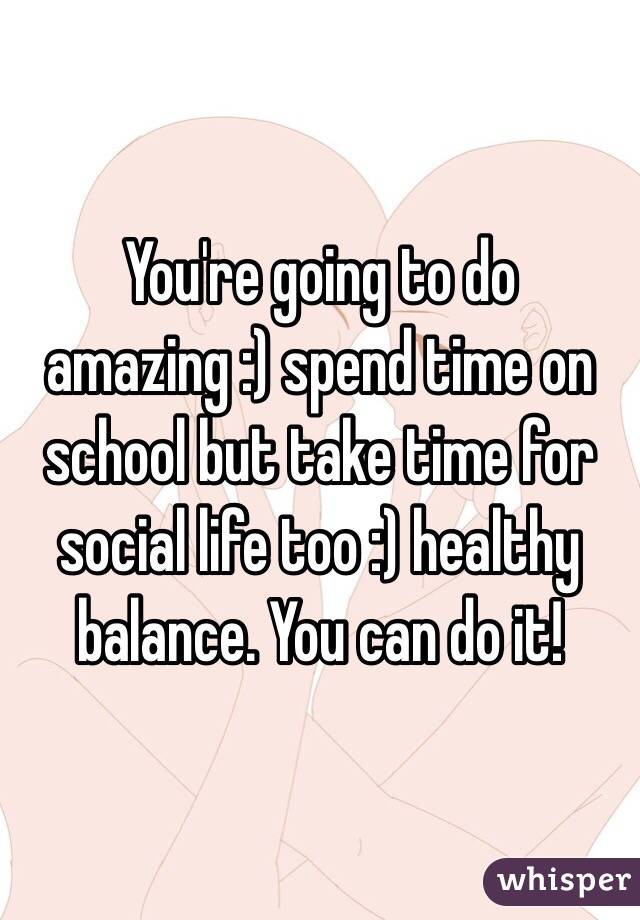 You're going to do amazing :) spend time on school but take time for social life too :) healthy balance. You can do it!