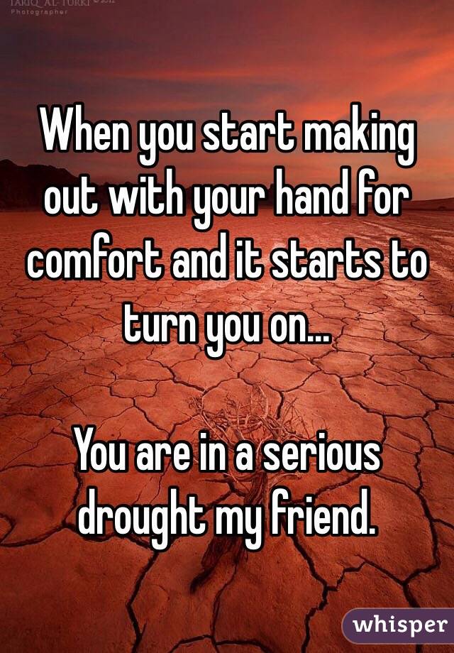 When you start making out with your hand for comfort and it starts to turn you on...

You are in a serious drought my friend. 