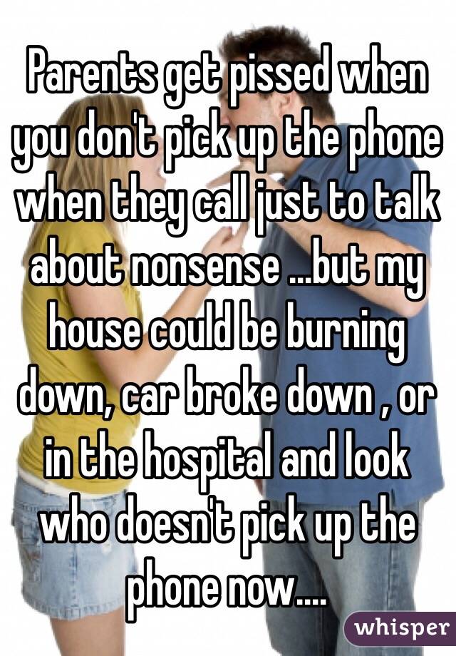 Parents get pissed when you don't pick up the phone when they call just to talk about nonsense ...but my house could be burning down, car broke down , or in the hospital and look who doesn't pick up the phone now....