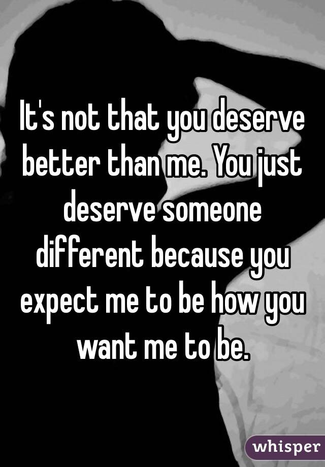 It's not that you deserve better than me. You just deserve someone different because you expect me to be how you want me to be.