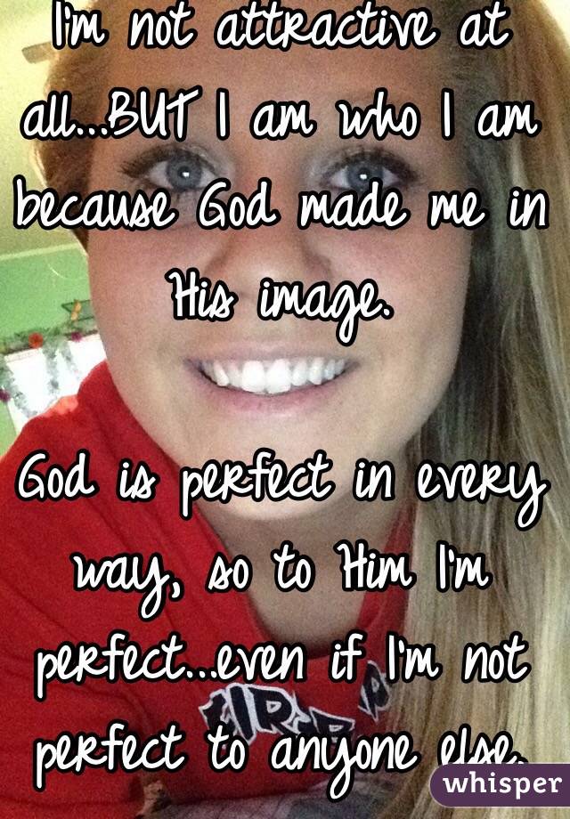 I'm not attractive at all...BUT I am who I am because God made me in His image. 

God is perfect in every way, so to Him I'm perfect...even if I'm not perfect to anyone else.