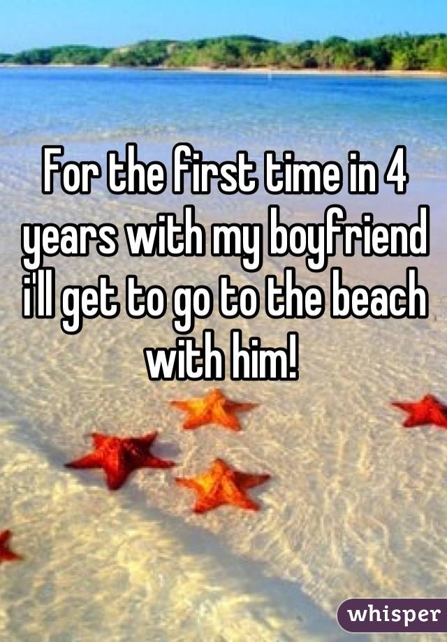 For the first time in 4 years with my boyfriend i'll get to go to the beach with him! 