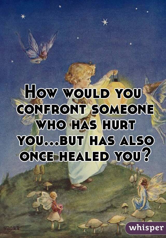 How would you confront someone who has hurt you...but has also once healed you?