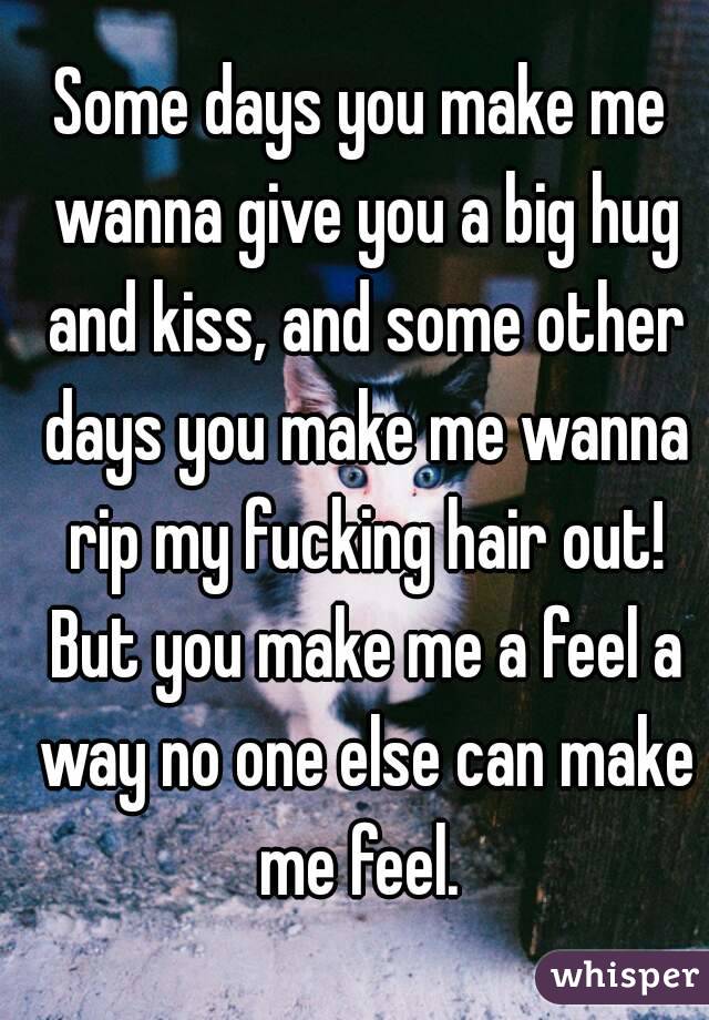 Some days you make me wanna give you a big hug and kiss, and some other days you make me wanna rip my fucking hair out! But you make me a feel a way no one else can make me feel. 