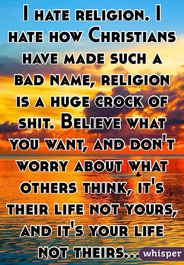 I hate religion. I hate how Christians have made such a bad name, religion is a huge crock of shit. Believe what you want, and don't worry about what others think, it's their life not yours, and it's your life not theirs....
