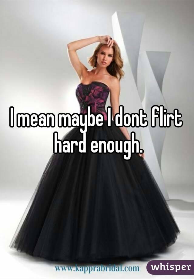 I mean maybe I dont flirt hard enough.