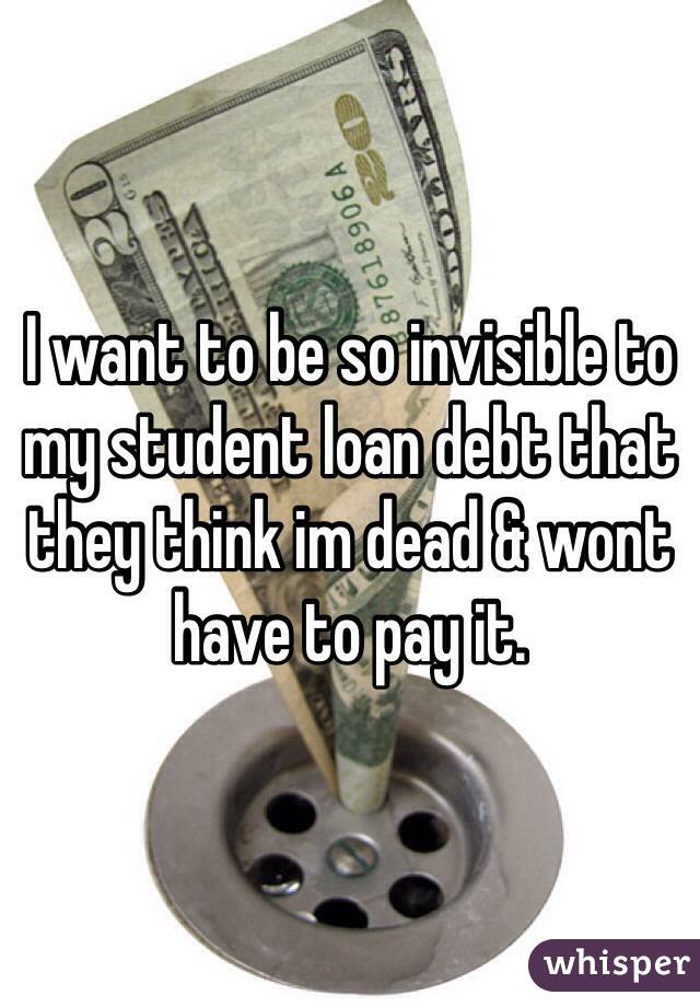 I want to be so invisible to my student loan debt that they think im dead & wont have to pay it.