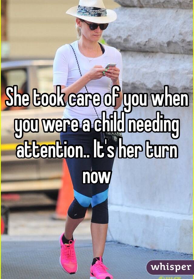 She took care of you when you were a child needing attention.. It's her turn now