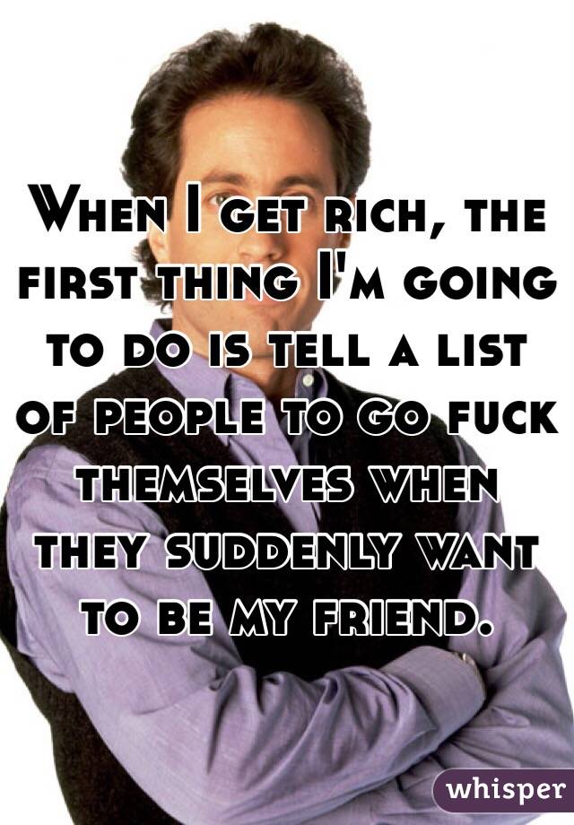 When I get rich, the first thing I'm going to do is tell a list of people to go fuck themselves when they suddenly want to be my friend. 