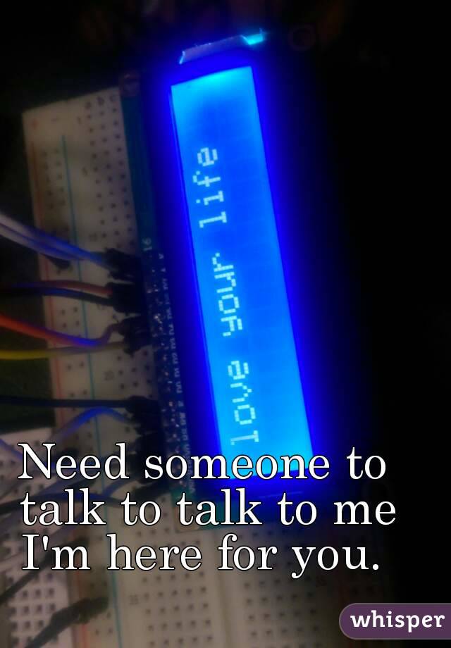 Need someone to talk to talk to me I'm here for you. 
