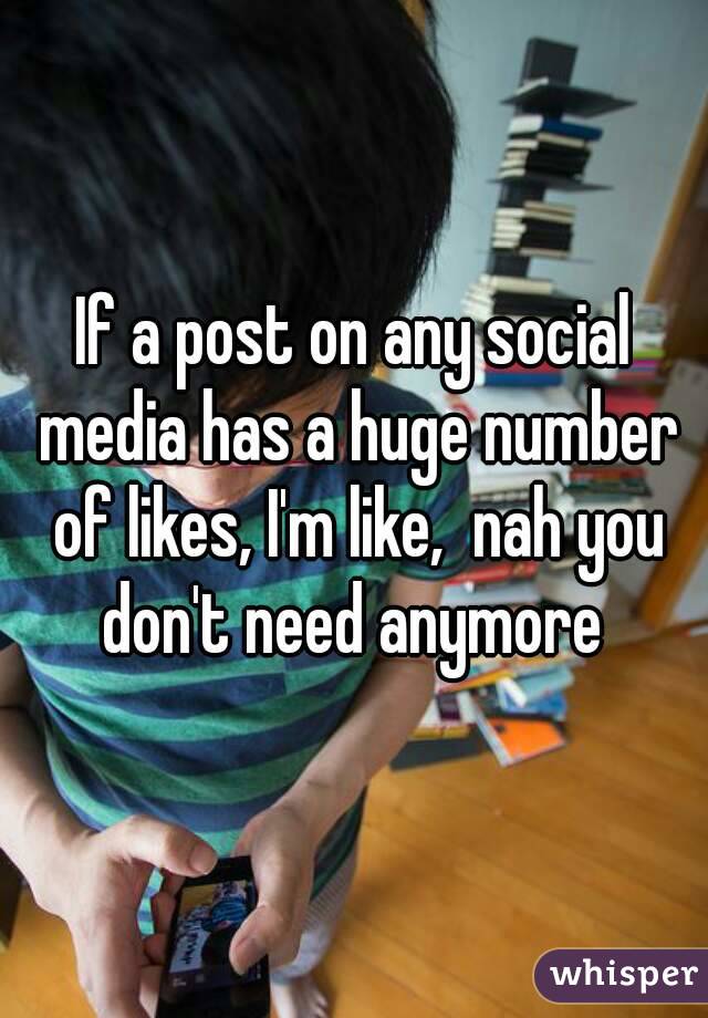 If a post on any social media has a huge number of likes, I'm like,  nah you don't need anymore 