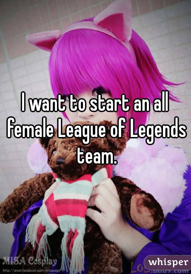 I want to start an all female League of Legends team.