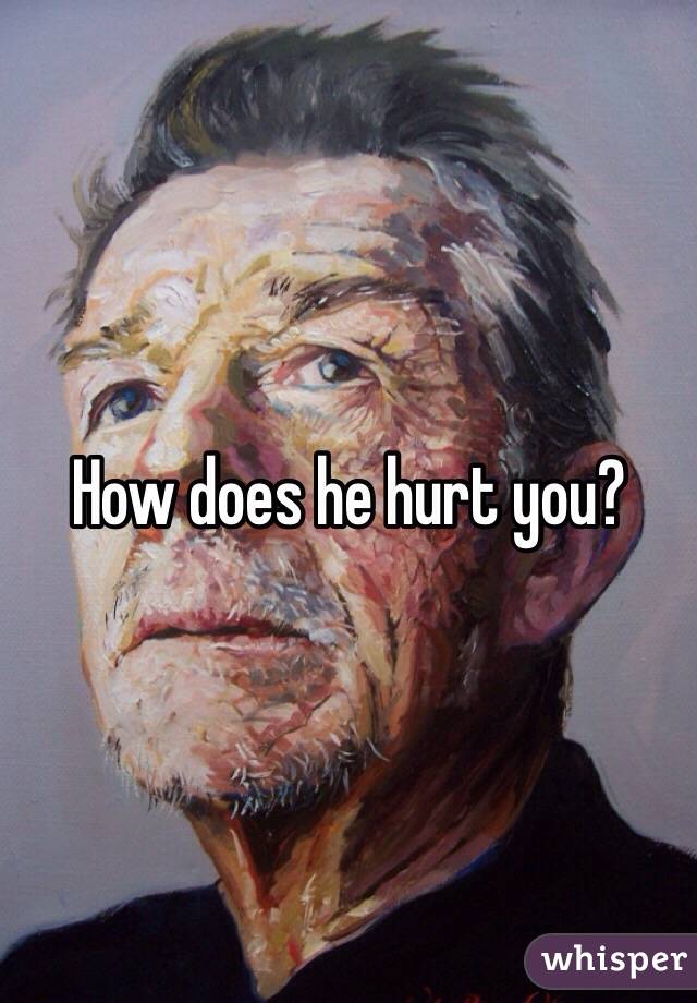How does he hurt you?