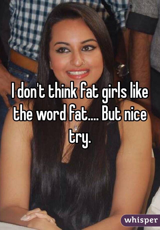 I don't think fat girls like the word fat.... But nice try.