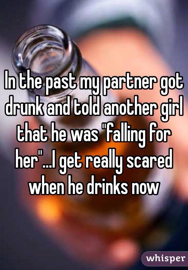 In the past my partner got drunk and told another girl that he was "falling for her"...I get really scared when he drinks now
