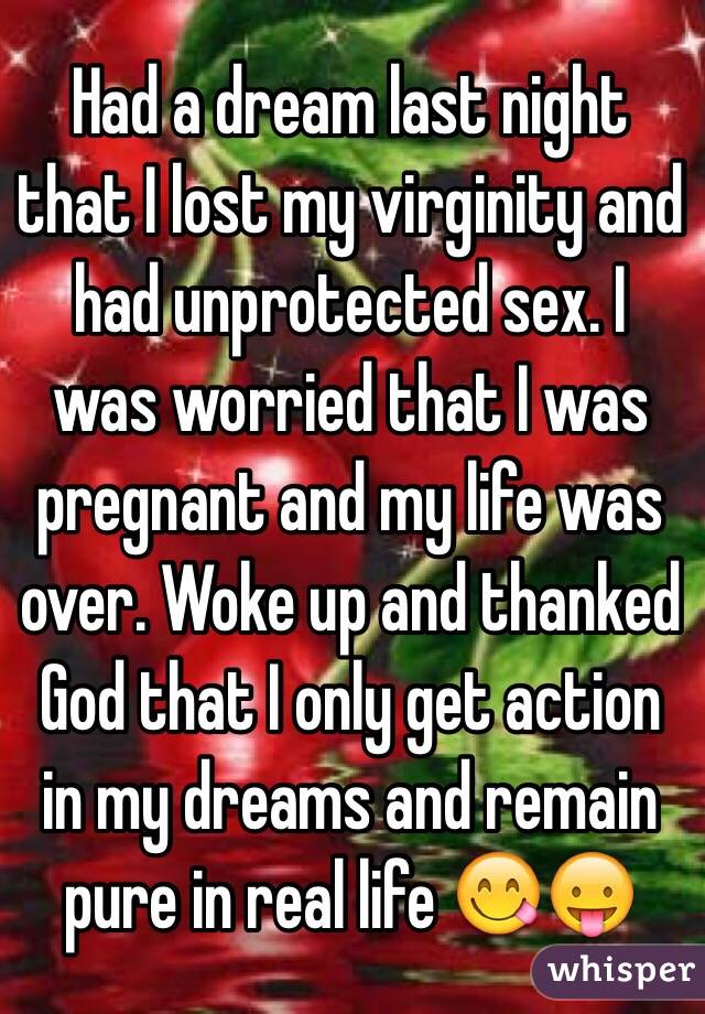 Had a dream last night that I lost my virginity and had unprotected sex. I was worried that I was pregnant and my life was over. Woke up and thanked God that I only get action in my dreams and remain pure in real life 😋😛