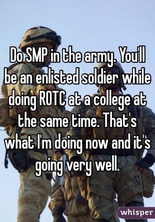 Do SMP in the army. You'll be an enlisted soldier while doing ROTC at a college at the same time. That's what I'm doing now and it's going very well. 