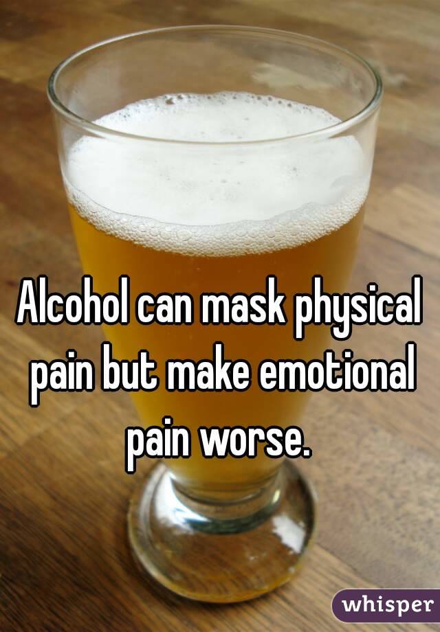 Alcohol can mask physical pain but make emotional pain worse. 