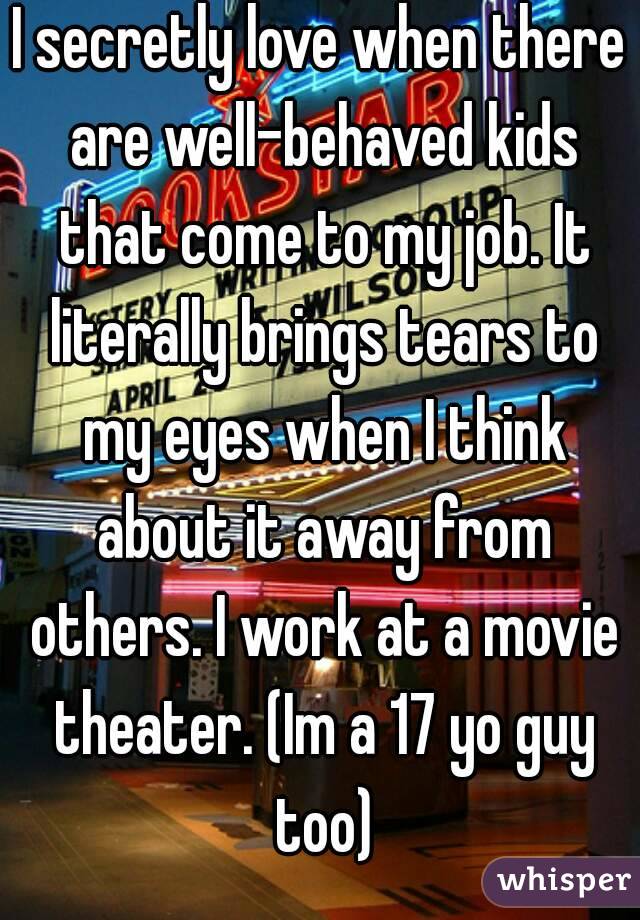 I secretly love when there are well-behaved kids that come to my job. It literally brings tears to my eyes when I think about it away from others. I work at a movie theater. (Im a 17 yo guy too)