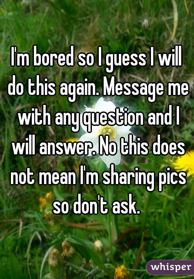 I'm bored so I guess I will do this again. Message me with any question and I will answer. No this does not mean I'm sharing pics so don't ask. 
