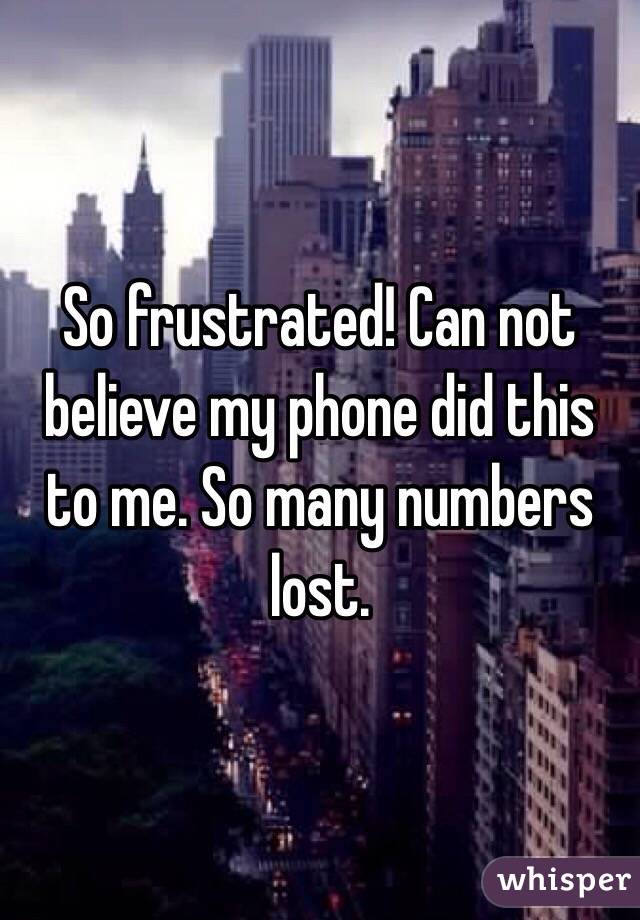 So frustrated! Can not believe my phone did this to me. So many numbers lost. 