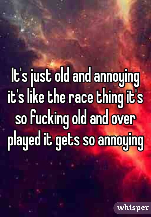 It's just old and annoying it's like the race thing it's so fucking old and over played it gets so annoying 