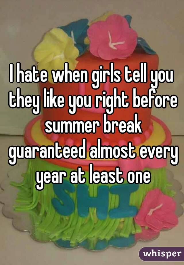 I hate when girls tell you they like you right before summer break guaranteed almost every year at least one