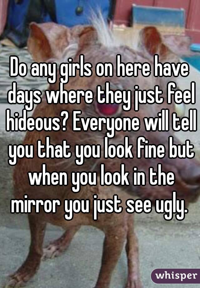 Do any girls on here have days where they just feel hideous? Everyone will tell you that you look fine but when you look in the mirror you just see ugly. 