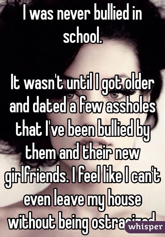 I was never bullied in school. 

It wasn't until I got older and dated a few assholes that I've been bullied by them and their new girlfriends. I feel like I can't even leave my house without being ostracized. 