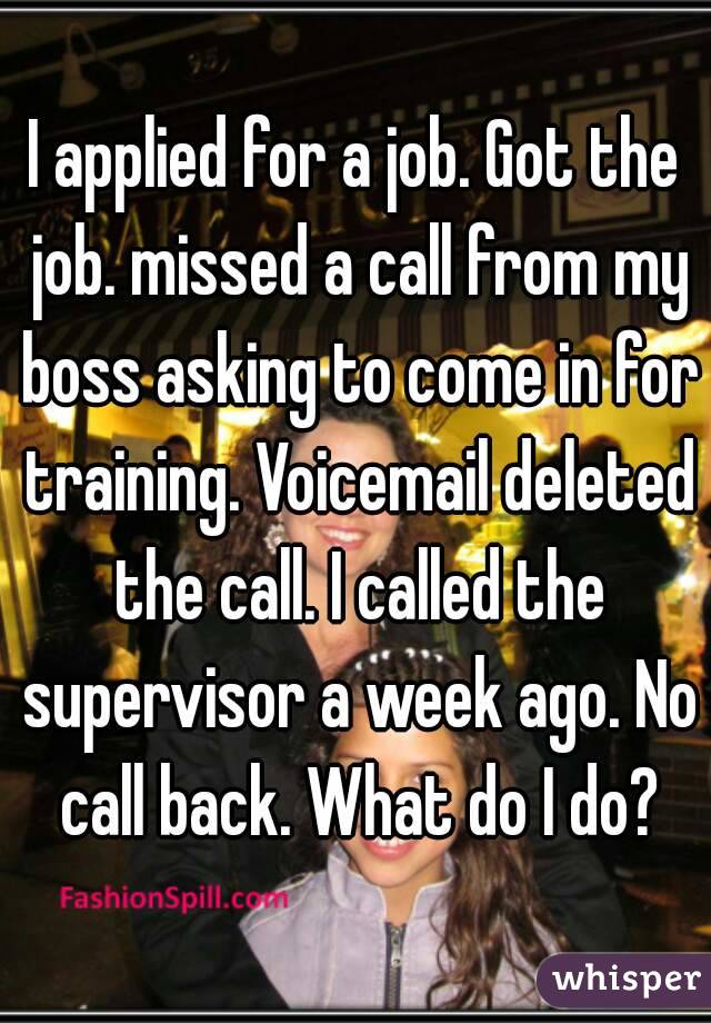 I applied for a job. Got the job. missed a call from my boss asking to come in for training. Voicemail deleted the call. I called the supervisor a week ago. No call back. What do I do?