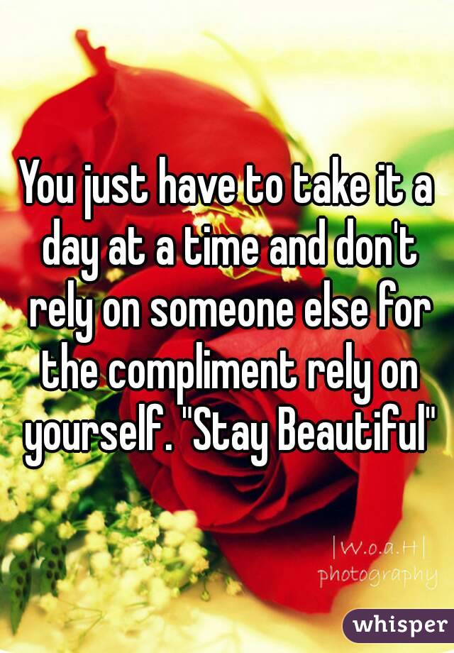 You just have to take it a day at a time and don't rely on someone else for the compliment rely on yourself. "Stay Beautiful"