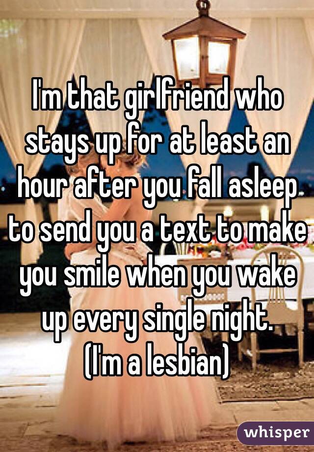 I'm that girlfriend who stays up for at least an hour after you fall asleep to send you a text to make you smile when you wake up every single night. 
(I'm a lesbian)