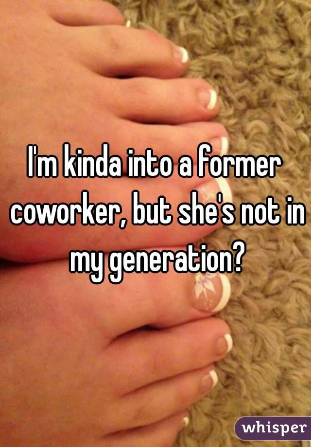 I'm kinda into a former coworker, but she's not in my generation?