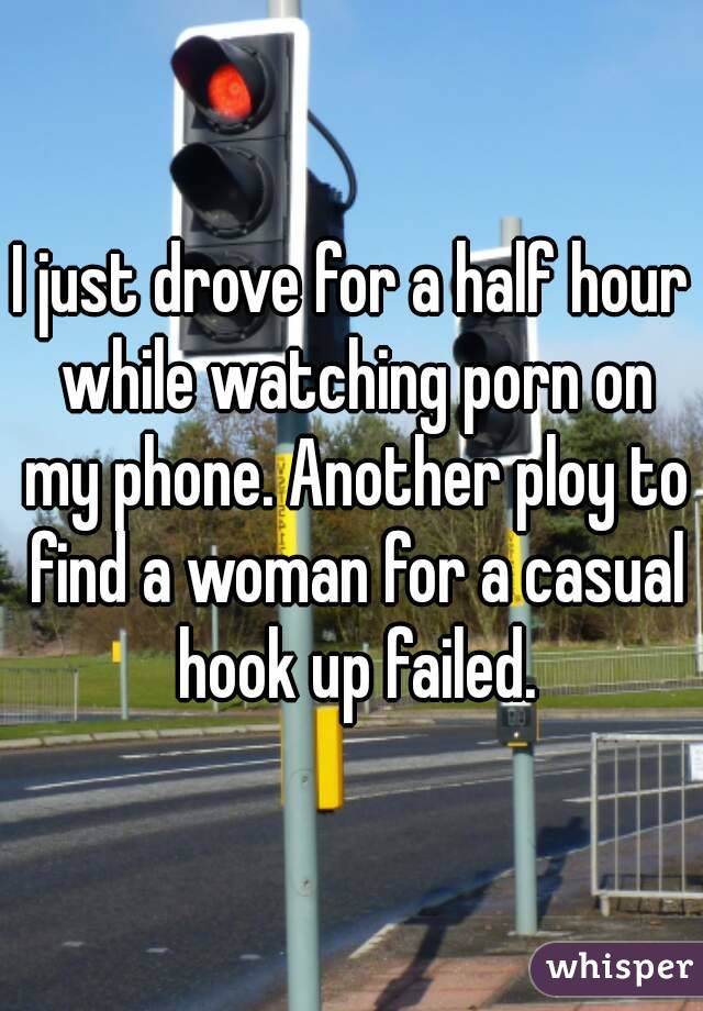 I just drove for a half hour while watching porn on my phone. Another ploy to find a woman for a casual hook up failed.