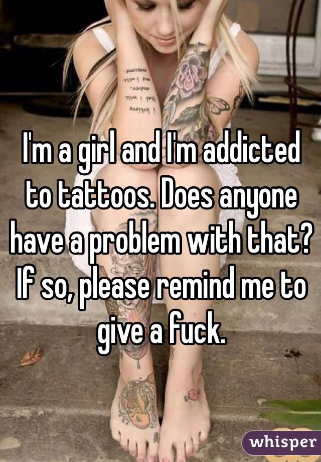 I'm a girl and I'm addicted to tattoos. Does anyone have a problem with that? If so, please remind me to give a fuck.