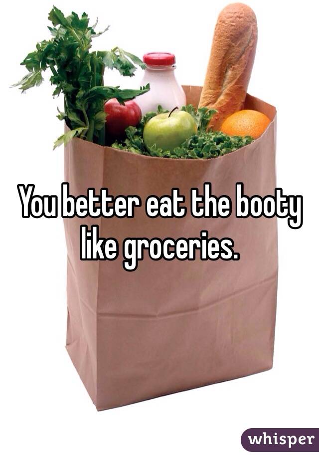You better eat the booty like groceries.