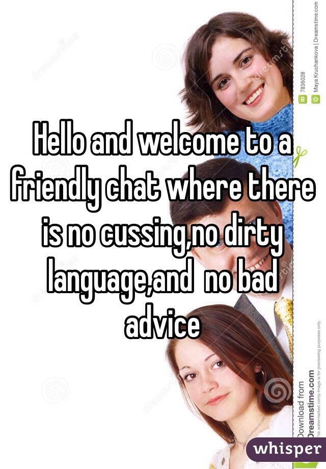 Hello and welcome to a friendly chat where there is no cussing,no dirty language,and  no bad advice