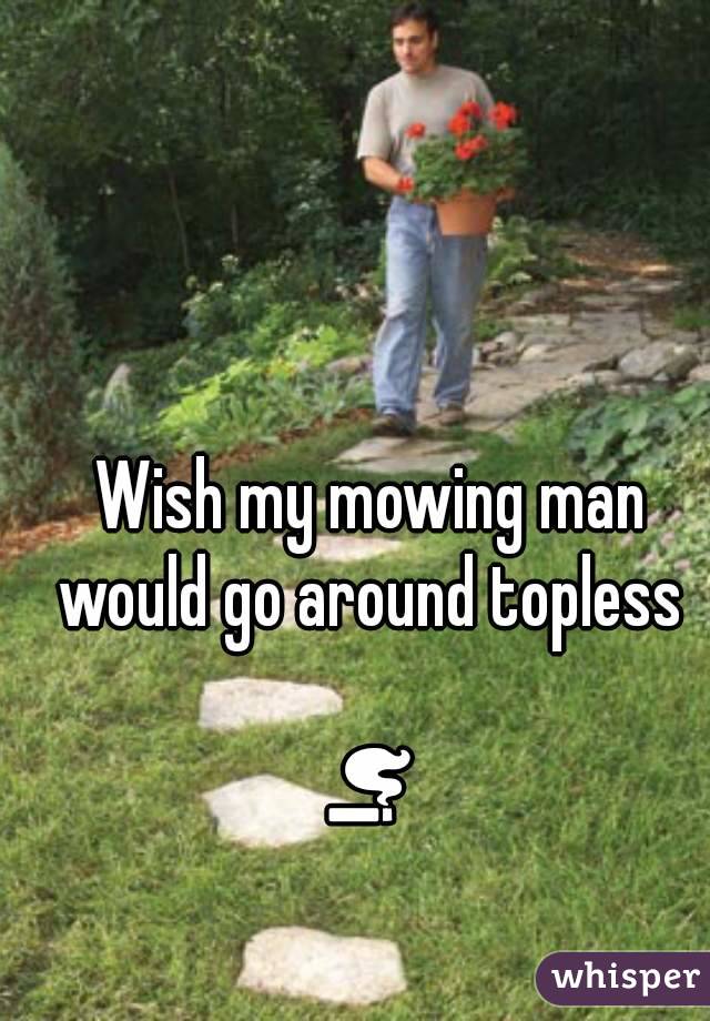 Wish my mowing man would go around topless 

🚬
