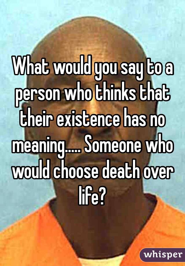 What would you say to a person who thinks that their existence has no meaning..... Someone who would choose death over life?