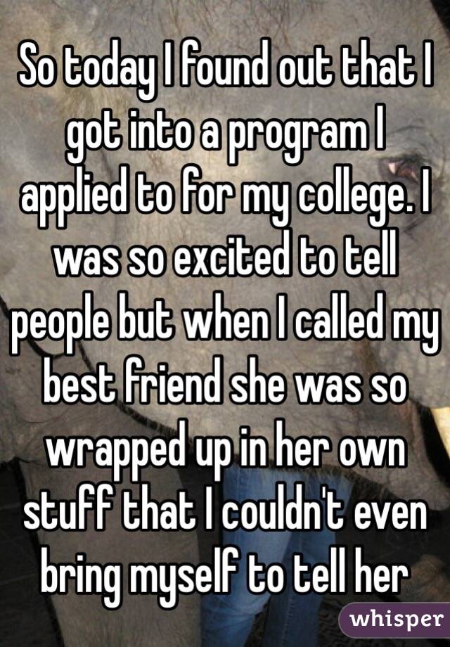So today I found out that I got into a program I applied to for my college. I was so excited to tell people but when I called my best friend she was so wrapped up in her own stuff that I couldn't even bring myself to tell her