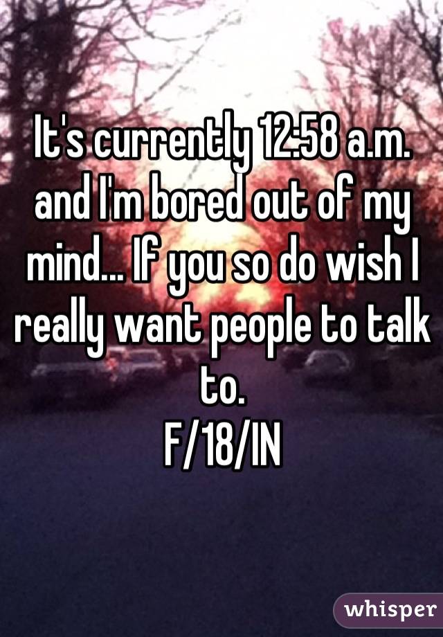 It's currently 12:58 a.m. and I'm bored out of my mind... If you so do wish I really want people to talk to. 
F/18/IN