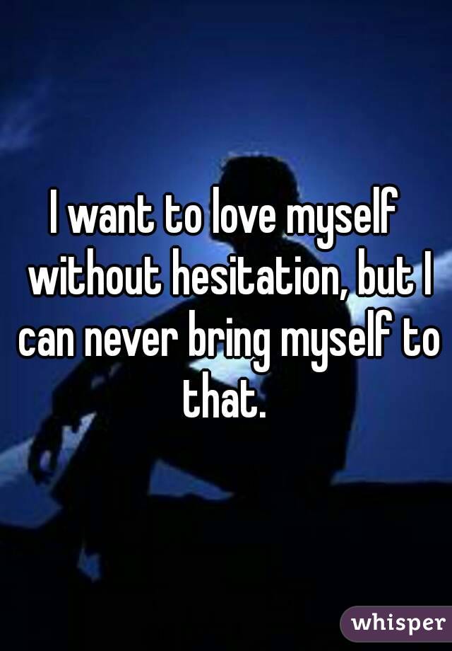 I want to love myself without hesitation, but I can never bring myself to that. 