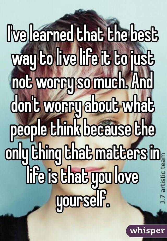 I've learned that the best way to live life it to just not worry so much. And don't worry about what people think because the only thing that matters in life is that you love yourself. 